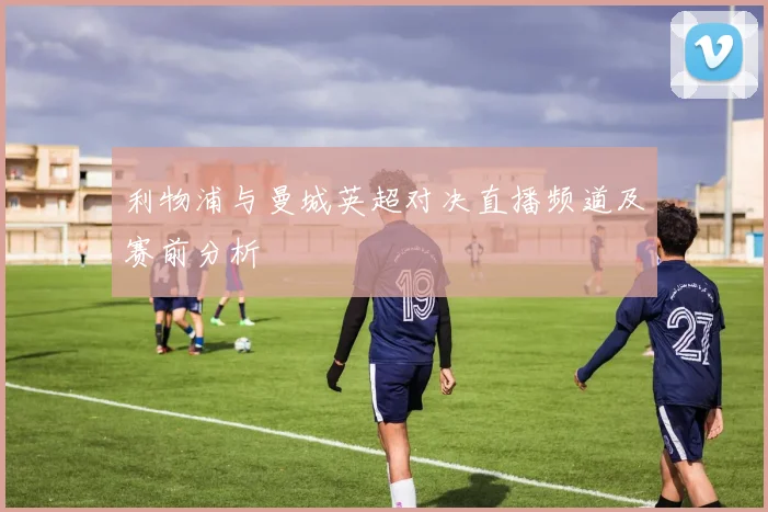 利物浦与曼城英超对决直播频道及赛前分析