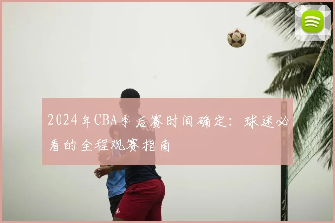2024年CBA季后赛时间确定:球迷必看的全程观赛指南