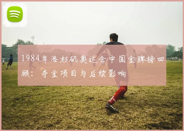 1984年洛杉矶奥运会中国金牌榜回顾：夺金项目与后续影响