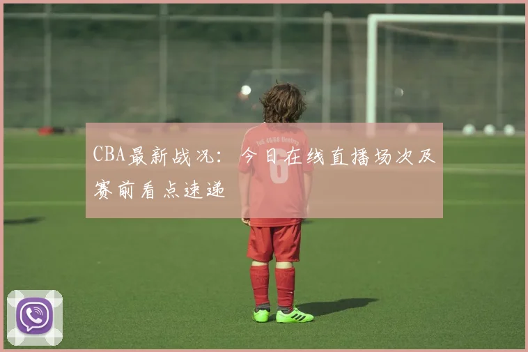 CBA最新战况：今日在线直播场次及赛前看点速递