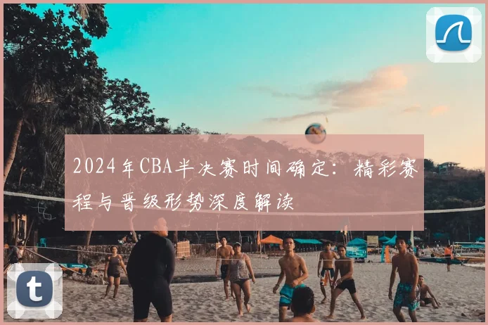 2024年CBA半决赛时间确定：精彩赛程与晋级形势深度解读