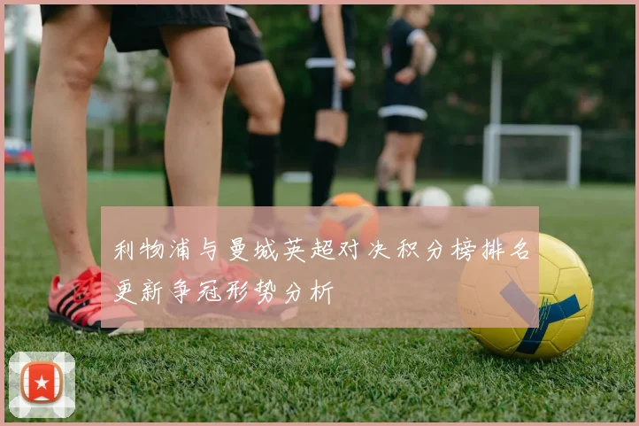 利物浦与曼城英超对决积分榜排名更新争冠形势分析